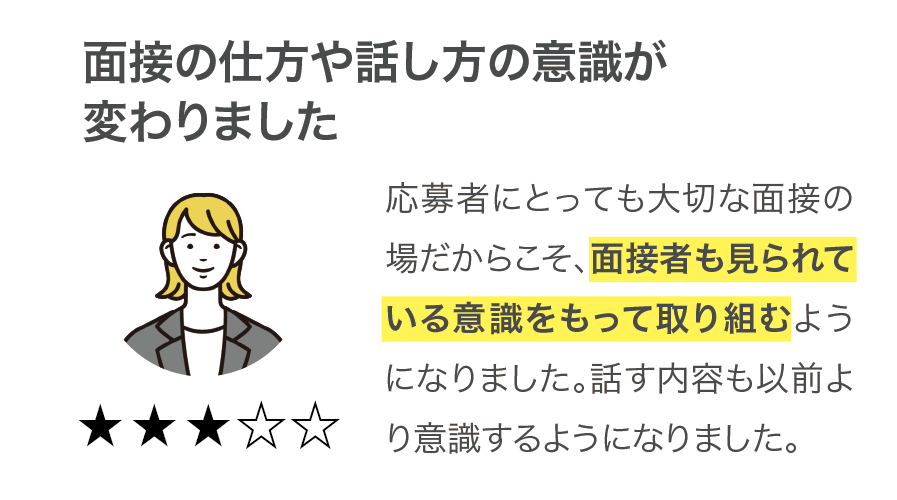 【面接の仕方や話し方の意識が変わりました】応募者にとっても大切な面接の場だからこそ、面接者も見られている意識をもって取り組むようになりました。話す内容も以前より意識するようになりました。（満足度5点満点中3点）