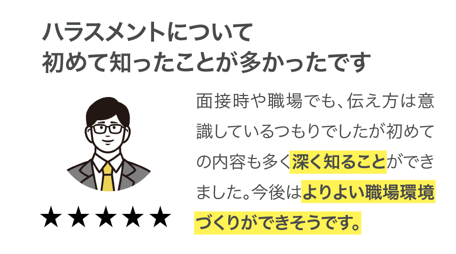 【ハラスメントについて初めて知ったことが多かったです】面接時や職場でも、伝え方は意識しているつもりでしたが初めての内容も多く深く知ることができました。今後はよりよい職場環境づくりができそうです。（満足度5点満点中5点）