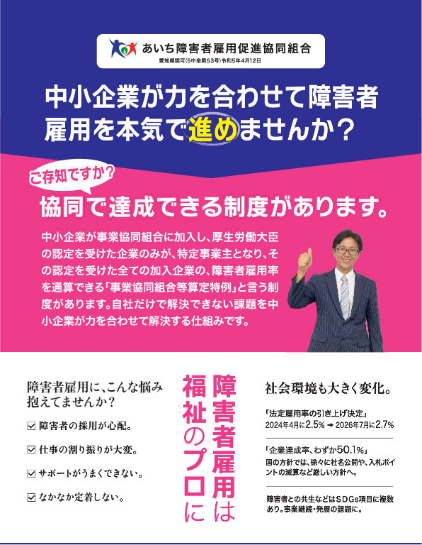 あいち障害者雇用促進協同組合 愛知県認可（5中企第53号)令和5年4月12日 組合加入で法廷雇用率をすぐに達成できます! ※組合加入後、特定事業主の認定を受けることで障害者雇用率を達成できる仕組みです。 ご存知ですか?協同で達成できる制度があります。中小企業が事業協同組合に加入し、厚生労働大臣の認定を受けた場合、すべての加入企業の障害者雇用率を通算する「事業協同組合等合算算定特例」という制度があります。すでに組合全体で障害者を200名以上雇用してます! 障害者雇用は福祉のプロに 障害者雇用に、こんな悩み抱えてませんか? ①障害者の採用が心配。②仕事の割り振りが大変。③サポートがうまくできない。④なかなか定着しない。 社会環境も大きく変化。「法定雇用率の引き上げ決定」2024年4月に2.5%→2026年7月に2.7% 「企業達成率、わずか50.1%」国の方針では、徐々に社名公開や、入札ポイントの減算など厳しい方針へ。 障害者との共生などはSDGs項目に複数あり。事業継続・発展の課題に。