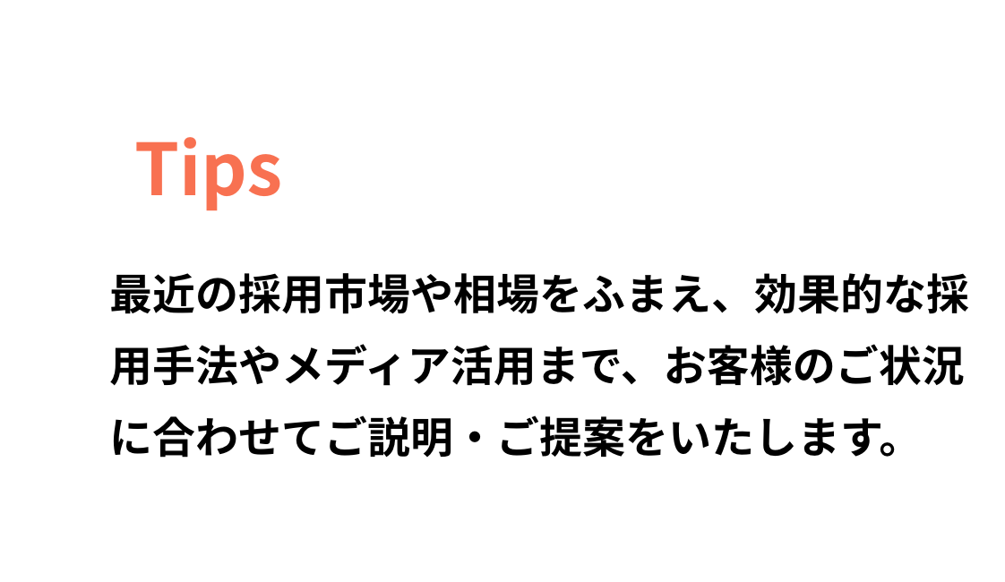 最近の採用市場や相場をふまえ、効果的な採用手法やメディア活用まで、お客様のご状況に合わせてご説明・ご提案をいたします。