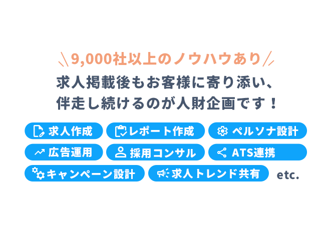 【9,000社以上のノウハウあり】求人掲載後もお客様に寄り添い、伴走し続けるのが人財企画です! ①求人作成 ②レポート作成 ③ペルソナ設計 ④広告運用 ⑤採用コンサル ⑥ATS連携 ⑦キャンペーン設計 ⑧求人トレンド共有 etc.